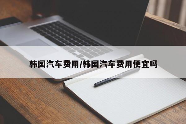 韩国汽车费用/韩国汽车费用便宜吗