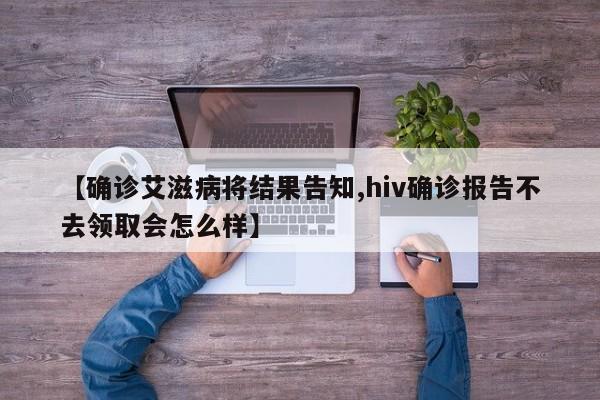【确诊艾滋病将结果告知,hiv确诊报告不去领取会怎么样】