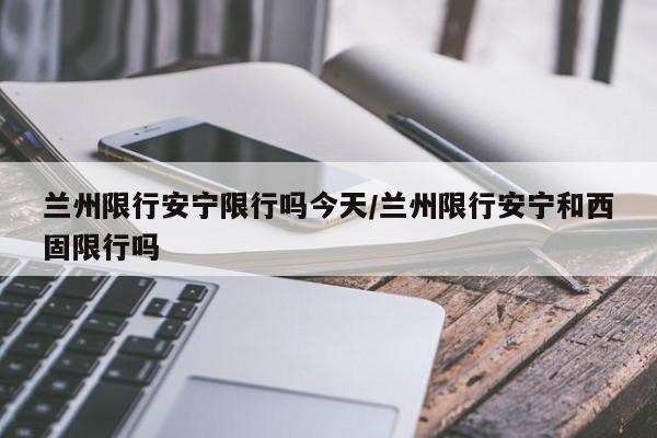 兰州限行安宁限行吗今天/兰州限行安宁和西固限行吗